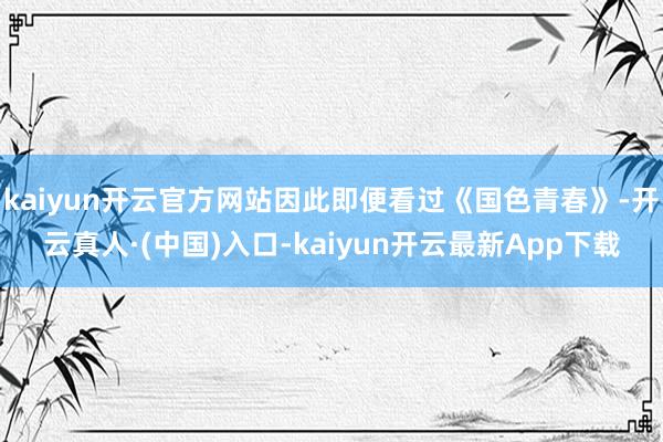 kaiyun开云官方网站因此即便看过《国色青春》-开云真人·(中国)入口-kaiyun开云最新App下载