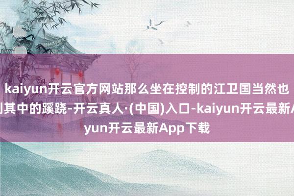 kaiyun开云官方网站那么坐在控制的江卫国当然也能察觉到其中的蹊跷-开云真人·(中国)入口-kaiyun开云最新App下载