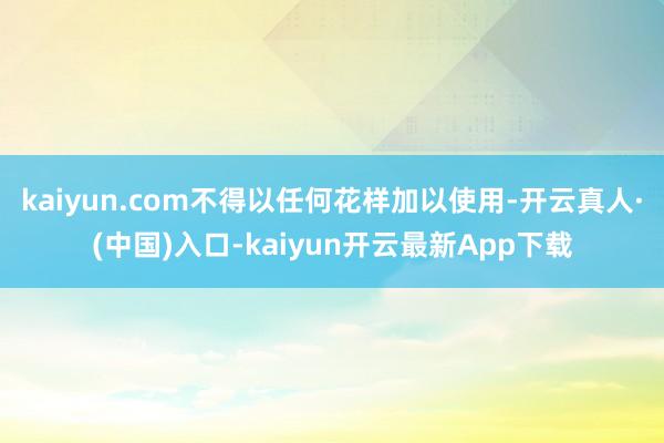 kaiyun.com不得以任何花样加以使用-开云真人·(中国)入口-kaiyun开云最新App下载