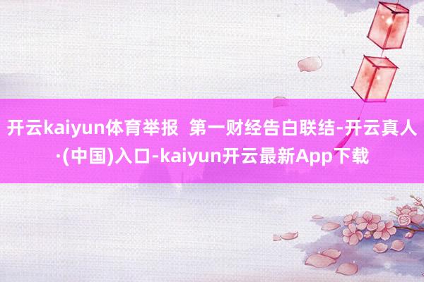 开云kaiyun体育举报  第一财经告白联结-开云真人·(中国)入口-kaiyun开云最新App下载