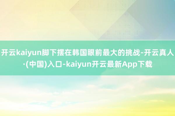 开云kaiyun脚下摆在韩国眼前最大的挑战-开云真人·(中国)入口-kaiyun开云最新App下载