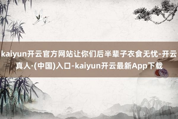 kaiyun开云官方网站让你们后半辈子衣食无忧-开云真人·(中国)入口-kaiyun开云最新App下载