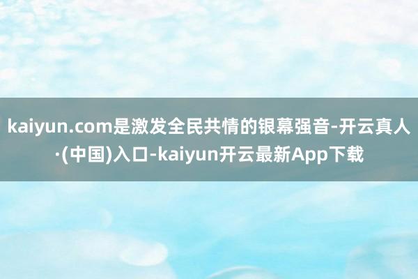 kaiyun.com是激发全民共情的银幕强音-开云真人·(中国)入口-kaiyun开云最新App下载