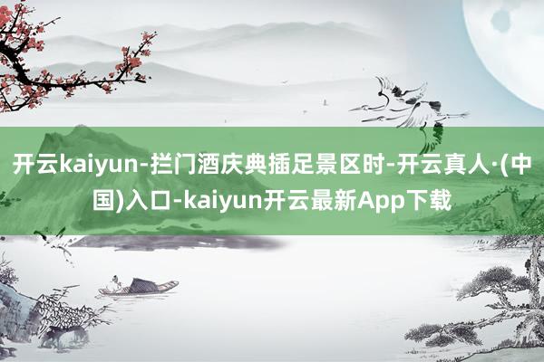 开云kaiyun-拦门酒庆典插足景区时-开云真人·(中国)入口-kaiyun开云最新App下载