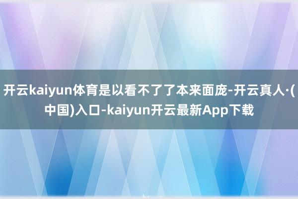 开云kaiyun体育是以看不了了本来面庞-开云真人·(中国)入口-kaiyun开云最新App下载