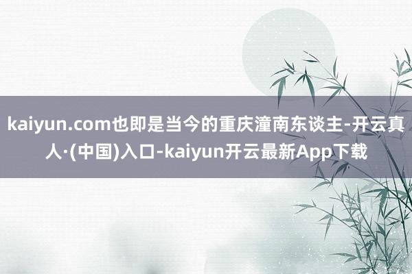 kaiyun.com也即是当今的重庆潼南东谈主-开云真人·(中国)入口-kaiyun开云最新App下载