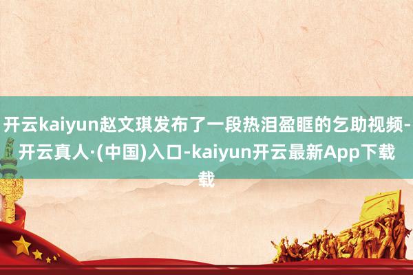 开云kaiyun赵文琪发布了一段热泪盈眶的乞助视频-开云真人·(中国)入口-kaiyun开云最新App下载