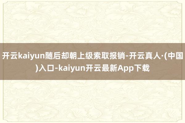 开云kaiyun随后却朝上级索取报销-开云真人·(中国)入口-kaiyun开云最新App下载