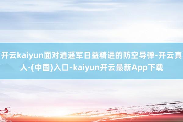 开云kaiyun面对逍遥军日益精进的防空导弹-开云真人·(中国)入口-kaiyun开云最新App下载