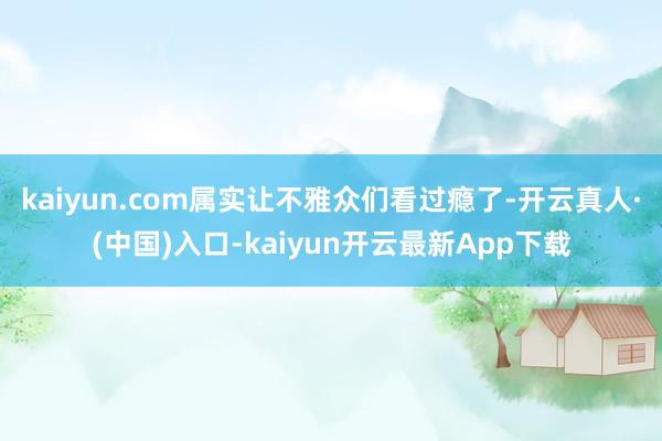 kaiyun.com属实让不雅众们看过瘾了-开云真人·(中国)入口-kaiyun开云最新App下载