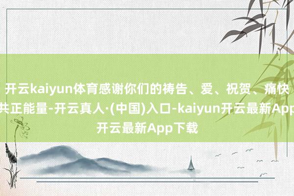 开云kaiyun体育感谢你们的祷告、爱、祝贺、痛快和总共正能量-开云真人·(中国)入口-kaiyun开云最新App下载