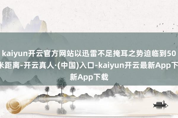 kaiyun开云官方网站以迅雷不足掩耳之势迫临到500米距离-开云真人·(中国)入口-kaiyun开云最新App下载
