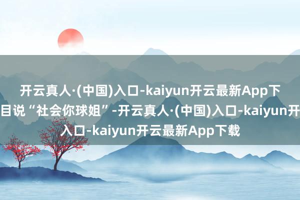 开云真人·(中国)入口-kaiyun开云最新App下载其后上综艺节目说“社会你球姐”-开云真人·(中国)入口-kaiyun开云最新App下载