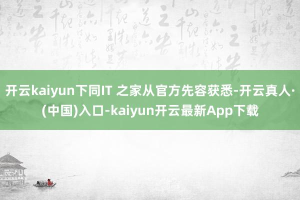 开云kaiyun下同IT 之家从官方先容获悉-开云真人·(中国)入口-kaiyun开云最新App下载