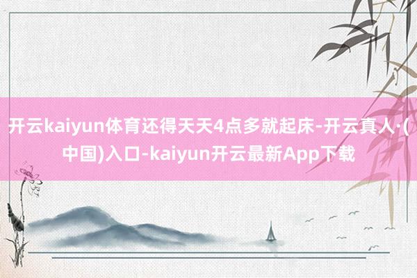 开云kaiyun体育还得天天4点多就起床-开云真人·(中国)入口-kaiyun开云最新App下载