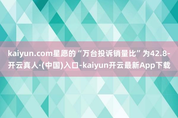 kaiyun.com星愿的“万台投诉销量比”为42.8-开云真人·(中国)入口-kaiyun开云最新App下载