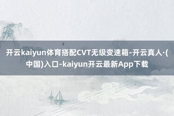 开云kaiyun体育搭配CVT无级变速箱-开云真人·(中国)入口-kaiyun开云最新App下载