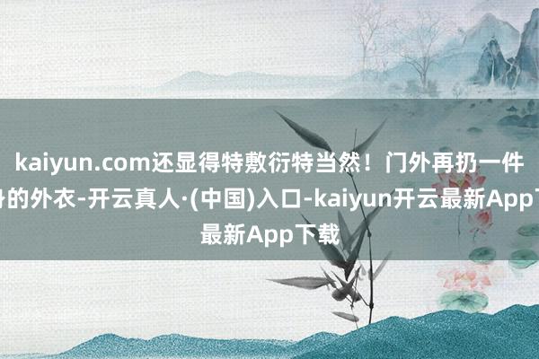 kaiyun.com还显得特敷衍特当然！门外再扔一件称身的外衣-开云真人·(中国)入口-kaiyun开云最新App下载