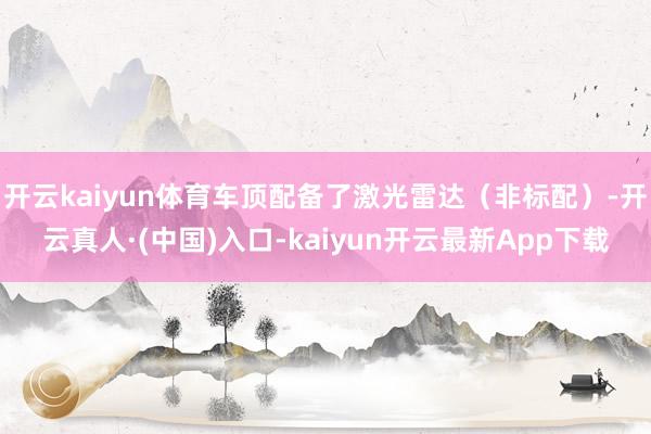 开云kaiyun体育车顶配备了激光雷达（非标配）-开云真人·(中国)入口-kaiyun开云最新App下载