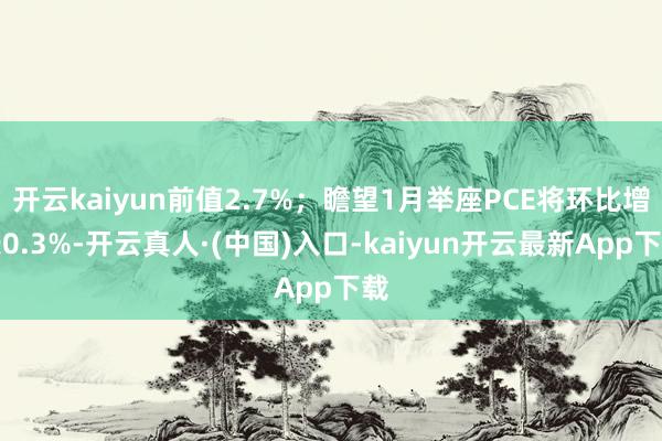 开云kaiyun前值2.7%；瞻望1月举座PCE将环比增长0.3%-开云真人·(中国)入口-kaiyun开云最新App下载