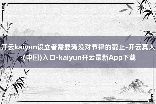 开云kaiyun设立者需要淹没对节律的截止-开云真人·(中国)入口-kaiyun开云最新App下载