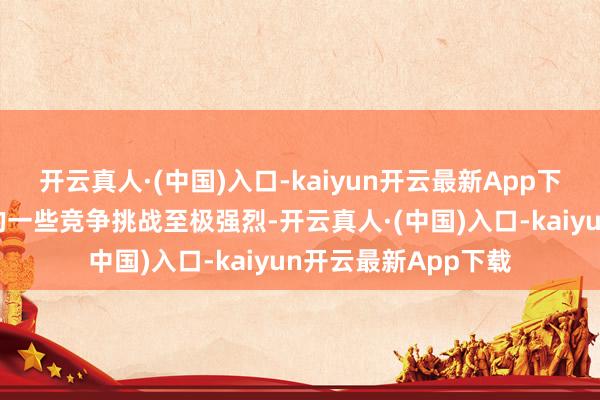 开云真人·(中国)入口-kaiyun开云最新App下载至极是咱们国内的一些竞争挑战至极强烈-开云真人·(中国)入口-kaiyun开云最新App下载