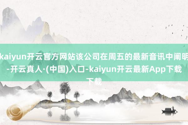 kaiyun开云官方网站该公司在周五的最新音讯中阐明-开云真人·(中国)入口-kaiyun开云最新App下载