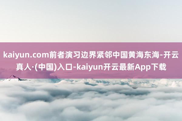 kaiyun.com前者演习边界紧邻中国黄海东海-开云真人·(中国)入口-kaiyun开云最新App下载