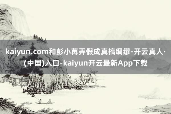 kaiyun.com和彭小苒弄假成真搞绸缪-开云真人·(中国)入口-kaiyun开云最新App下载