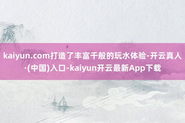 kaiyun.com打造了丰富千般的玩水体验-开云真人·(中国)入口-kaiyun开云最新App下载