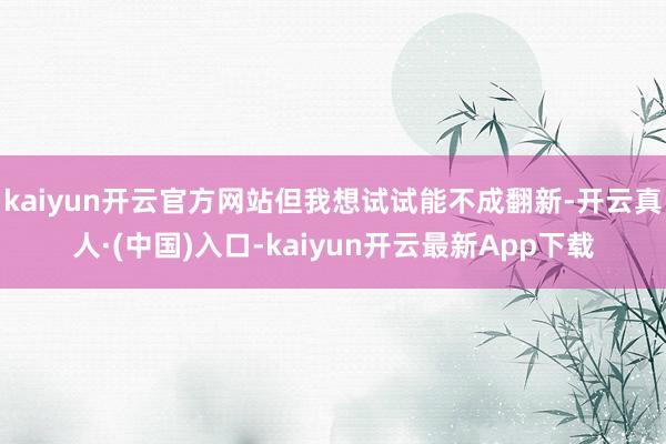 kaiyun开云官方网站但我想试试能不成翻新-开云真人·(中国)入口-kaiyun开云最新App下载