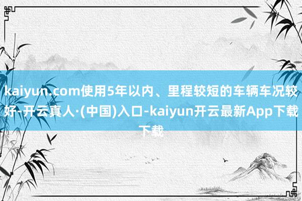 kaiyun.com使用5年以内、里程较短的车辆车况较好-开云真人·(中国)入口-kaiyun开云最新App下载
