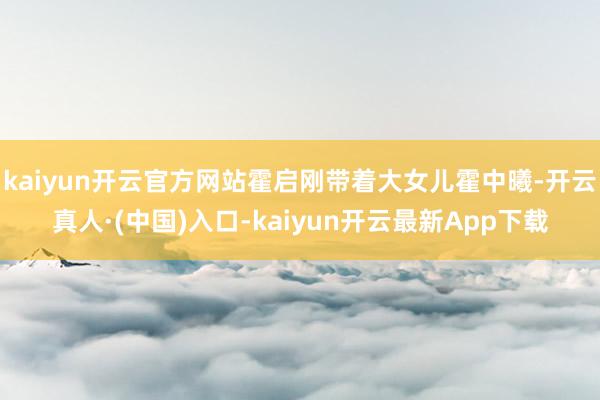 kaiyun开云官方网站霍启刚带着大女儿霍中曦-开云真人·(中国)入口-kaiyun开云最新App下载