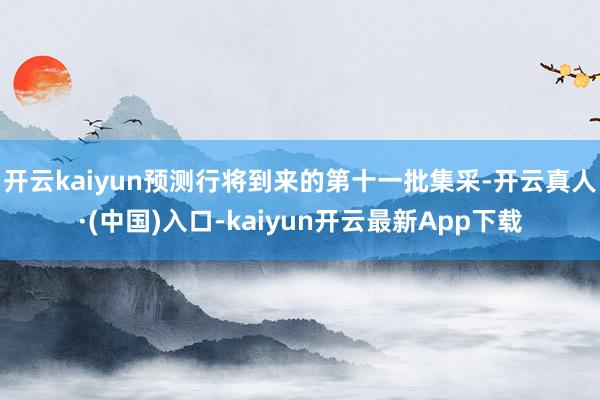 开云kaiyun预测行将到来的第十一批集采-开云真人·(中国)入口-kaiyun开云最新App下载