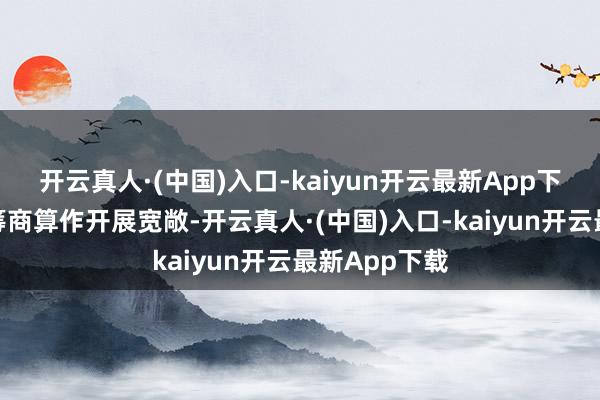 开云真人·(中国)入口-kaiyun开云最新App下载现在各项筹商算作开展宽敞-开云真人·(中国)入口-kaiyun开云最新App下载