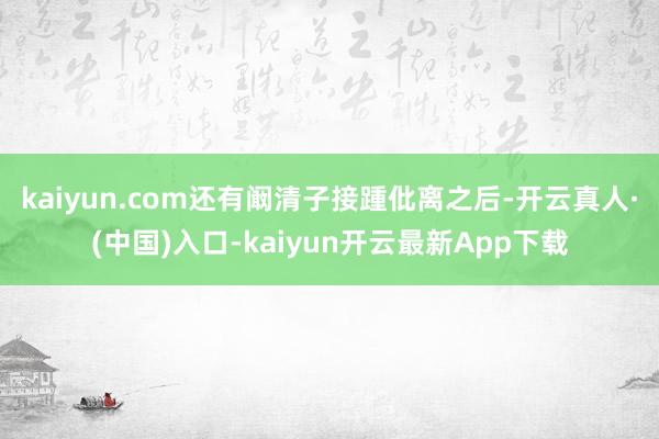 kaiyun.com还有阚清子接踵仳离之后-开云真人·(中国)入口-kaiyun开云最新App下载