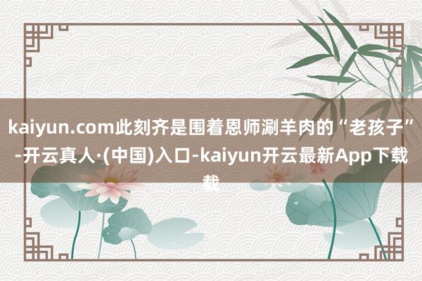 kaiyun.com此刻齐是围着恩师涮羊肉的“老孩子”-开云真人·(中国)入口-kaiyun开云最新App下载