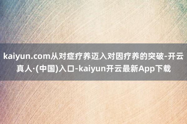 kaiyun.com从对症疗养迈入对因疗养的突破-开云真人·(中国)入口-kaiyun开云最新App下载