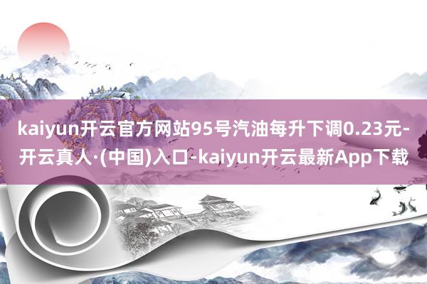 kaiyun开云官方网站95号汽油每升下调0.23元-开云真人·(中国)入口-kaiyun开云最新App下载