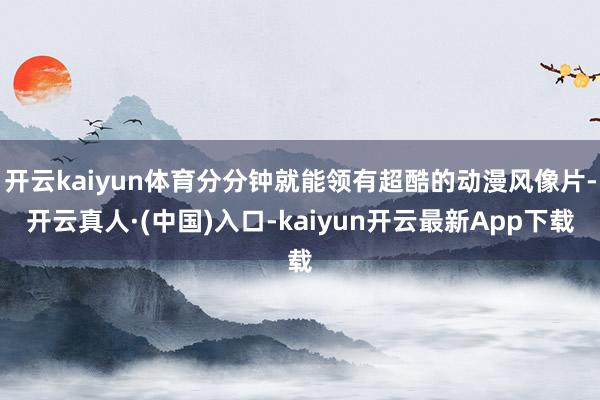 开云kaiyun体育分分钟就能领有超酷的动漫风像片-开云真人·(中国)入口-kaiyun开云最新App下载