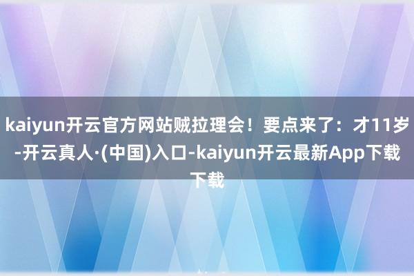 kaiyun开云官方网站贼拉理会！要点来了：才11岁-开云真人·(中国)入口-kaiyun开云最新App下载