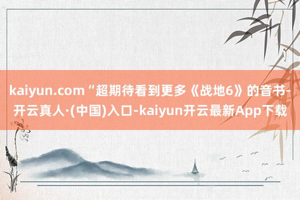 kaiyun.com“超期待看到更多《战地6》的音书-开云真人·(中国)入口-kaiyun开云最新App下载