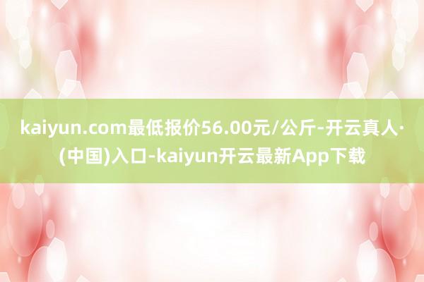 kaiyun.com最低报价56.00元/公斤-开云真人·(中国)入口-kaiyun开云最新App下载