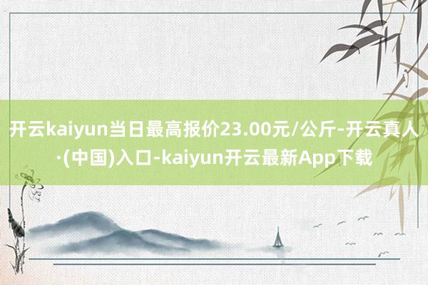 开云kaiyun当日最高报价23.00元/公斤-开云真人·(中国)入口-kaiyun开云最新App下载