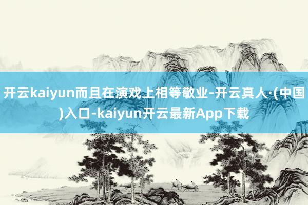 开云kaiyun而且在演戏上相等敬业-开云真人·(中国)入口-kaiyun开云最新App下载