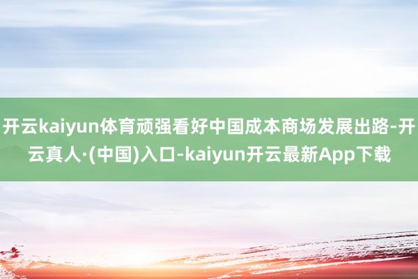 开云kaiyun体育顽强看好中国成本商场发展出路-开云真人·(中国)入口-kaiyun开云最新App下载