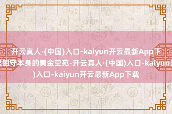 开云真人·(中国)入口-kaiyun开云最新App下载将蕴蓄砌成一座困守本身的黄金茔苑-开云真人·(中国)入口-kaiyun开云最新App下载