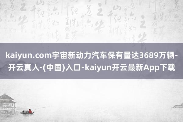 kaiyun.com宇宙新动力汽车保有量达3689万辆-开云真人·(中国)入口-kaiyun开云最新App下载