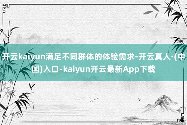 开云kaiyun满足不同群体的体验需求-开云真人·(中国)入口-kaiyun开云最新App下载