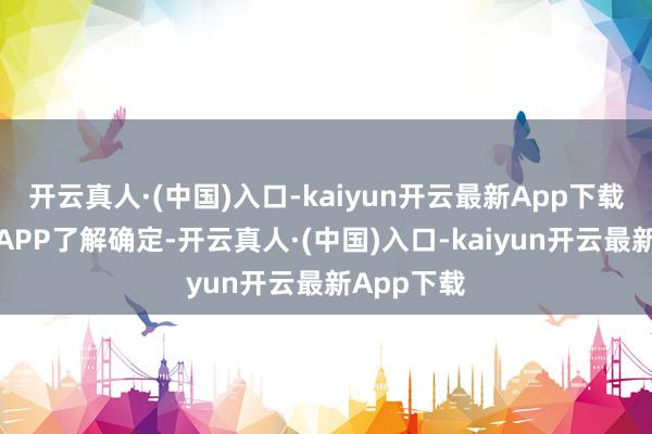 开云真人·(中国)入口-kaiyun开云最新App下载接待下载APP了解确定-开云真人·(中国)入口-kaiyun开云最新App下载